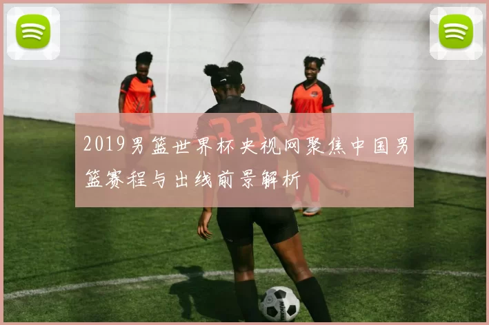 2019男篮世界杯央视网聚焦中国男篮赛程与出线前景解析