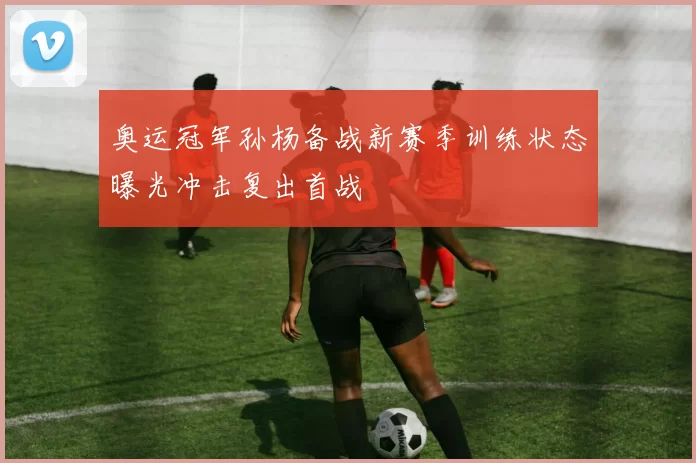 奥运冠军孙杨备战新赛季训练状态曝光冲击复出首战