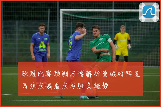 欧冠比赛预测万博解析曼城对阵皇马焦点战看点与胜负趋势