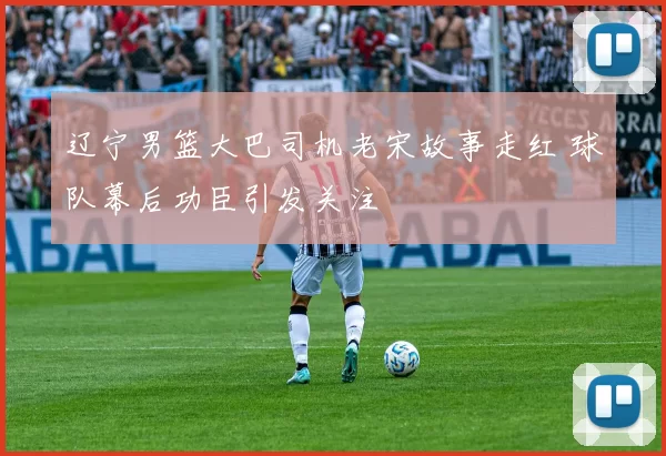 辽宁男篮大巴司机老宋故事走红 球队幕后功臣引发关注