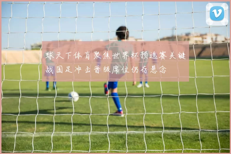 球天下体育聚焦世界杯预选赛关键战国足冲击晋级席位仍存悬念