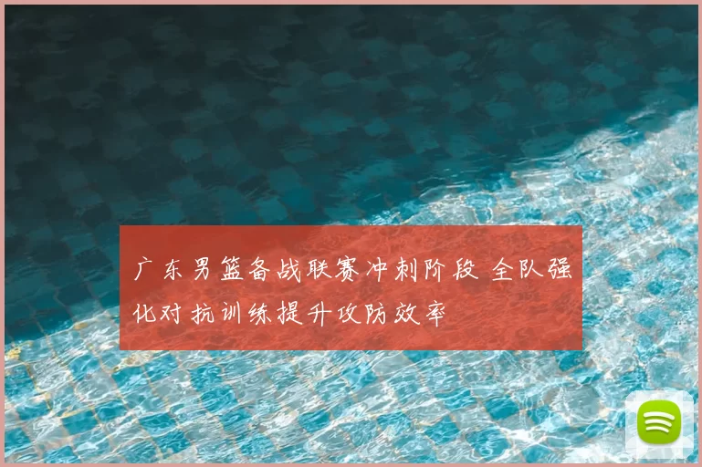 广东男篮备战联赛冲刺阶段 全队强化对抗训练提升攻防效率