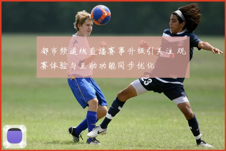 都市频道线直播赛事升级引关注 观赛体验与互动功能同步优化