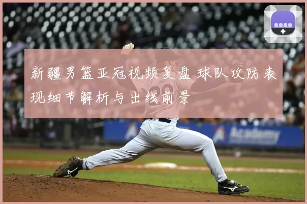 新疆男篮亚冠视频复盘 球队攻防表现细节解析与出线前景