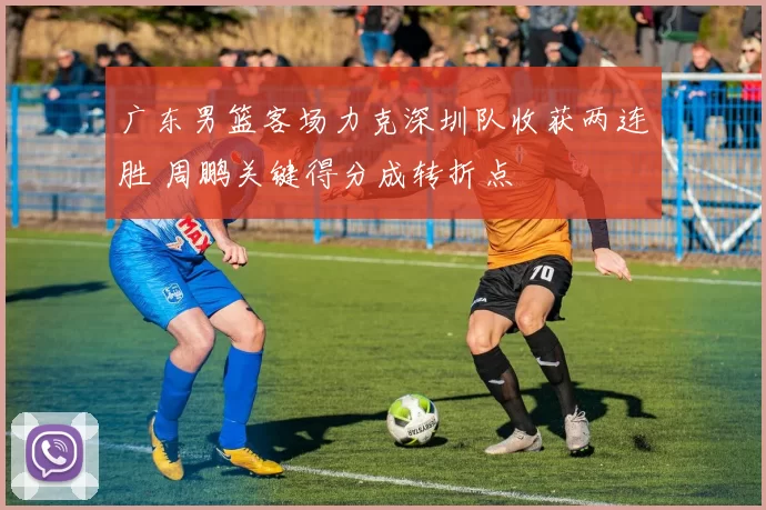 广东男篮客场力克深圳队收获两连胜 周鹏关键得分成转折点