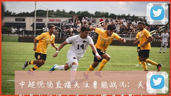 中超现场直播关注鲁能战况：关键胜负与伤停名单对比赛节奏影响