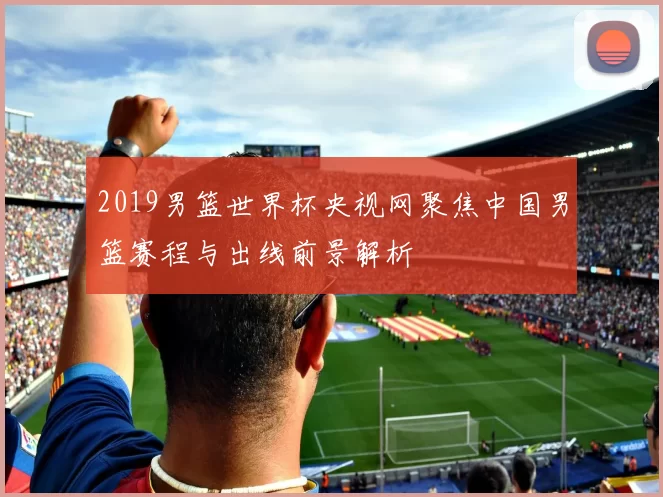 2019男篮世界杯央视网聚焦中国男篮赛程与出线前景解析