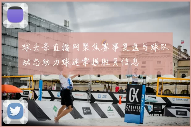 球头条直播网聚焦赛事复盘与球队动态助力球迷掌握胜负信息