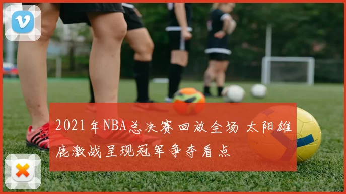 2021年NBA总决赛回放全场 太阳雄鹿激战呈现冠军争夺看点