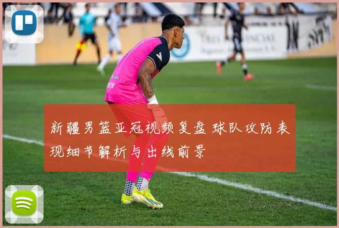 新疆男篮亚冠视频复盘 球队攻防表现细节解析与出线前景