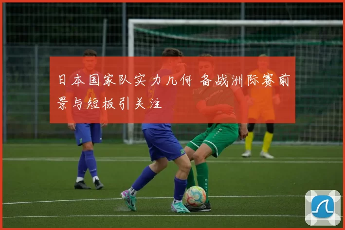 日本国家队实力几何 备战洲际赛前景与短板引关注