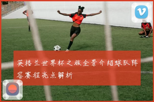 英格兰世界杯之旅全景介绍球队阵容赛程亮点解析