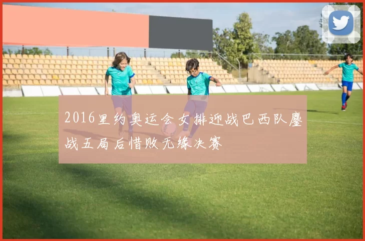 2016里约奥运会女排迎战巴西队鏖战五局后惜败无缘决赛