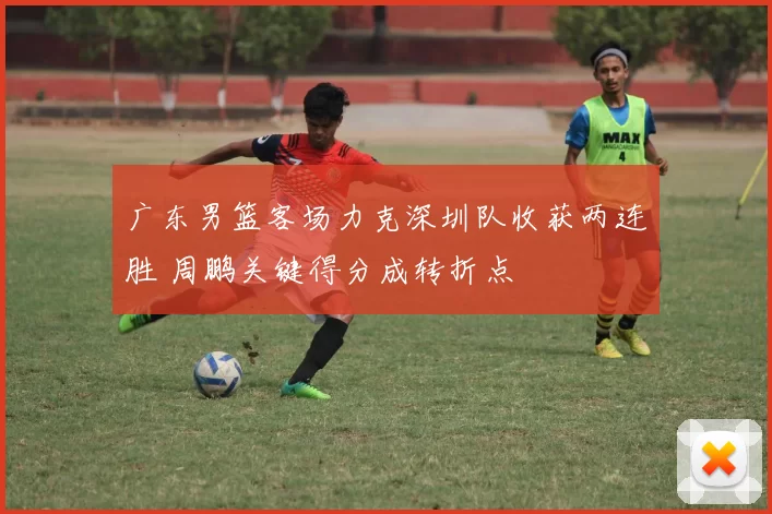 广东男篮客场力克深圳队收获两连胜 周鹏关键得分成转折点