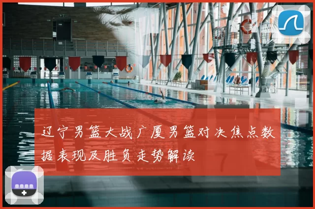 辽宁男篮大战广厦男篮对决焦点数据表现及胜负走势解读