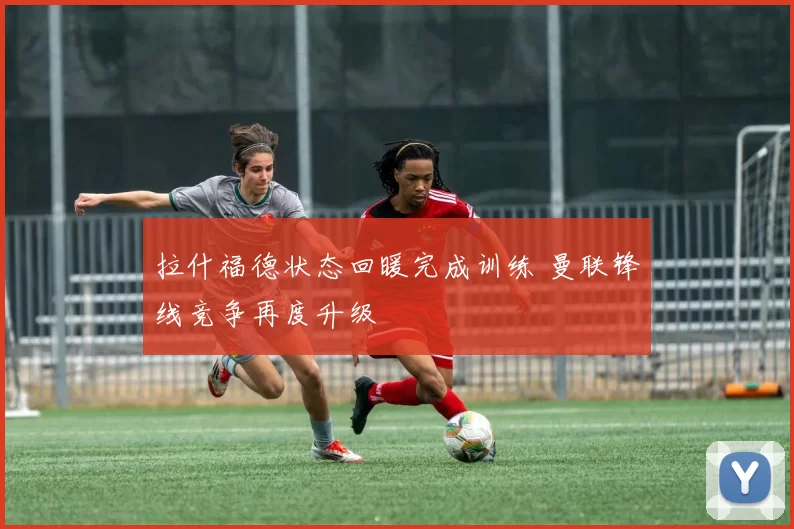 拉什福德状态回暖完成训练 曼联锋线竞争再度升级