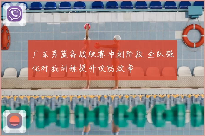 广东男篮备战联赛冲刺阶段 全队强化对抗训练提升攻防效率