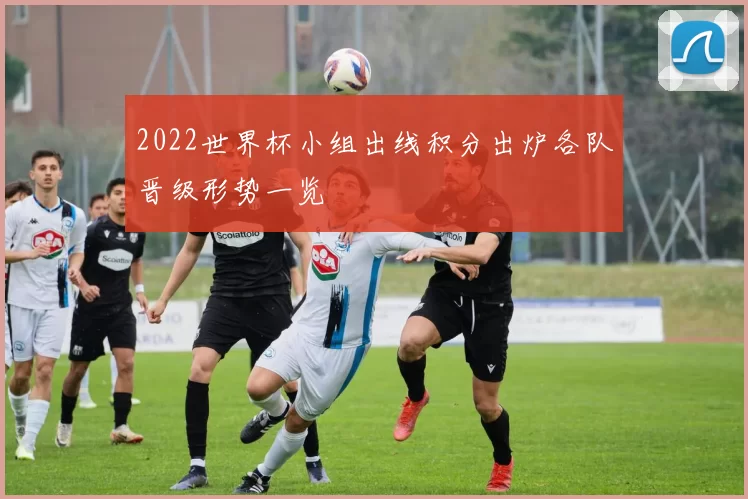 2022世界杯小组出线积分出炉各队晋级形势一览