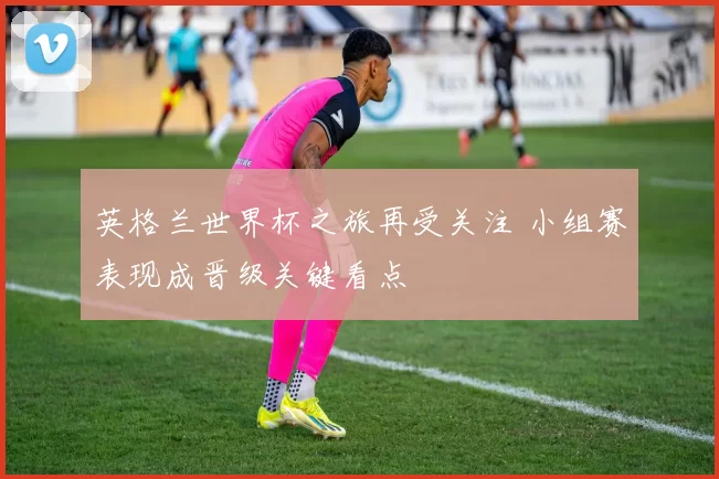 英格兰世界杯之旅再受关注 小组赛表现成晋级关键看点