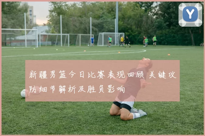 新疆男篮今日比赛表现回顾 关键攻防细节解析及胜负影响