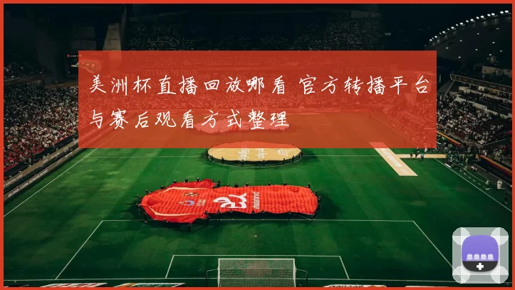 美洲杯直播回放哪看 官方转播平台与赛后观看方式整理