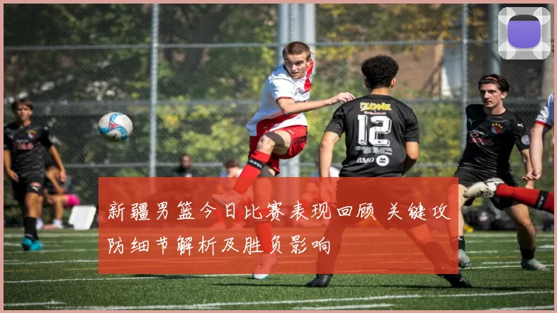 新疆男篮今日比赛表现回顾 关键攻防细节解析及胜负影响