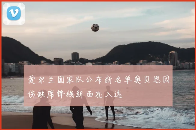爱尔兰国家队公布新名单奥贝恩因伤缺席锋线新面孔入选