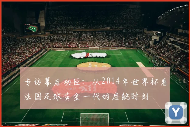专访幕后功臣：从2014年世界杯看法国足球黄金一代的启航时刻