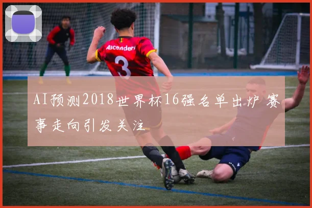 AI预测2018世界杯16强名单出炉 赛事走向引发关注