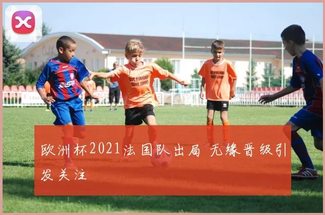 欧洲杯2021法国队出局 无缘晋级引发关注