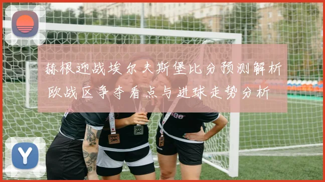 赫根迎战埃尔夫斯堡比分预测解析 欧战区争夺看点与进球走势分析