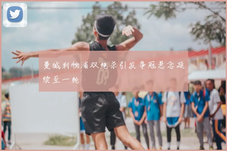 曼城利物浦双绝杀引发争冠悬念延续至一轮