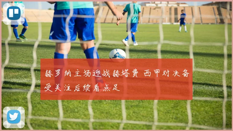 赫罗纳主场迎战赫塔费 西甲对决备受关注后续看点足