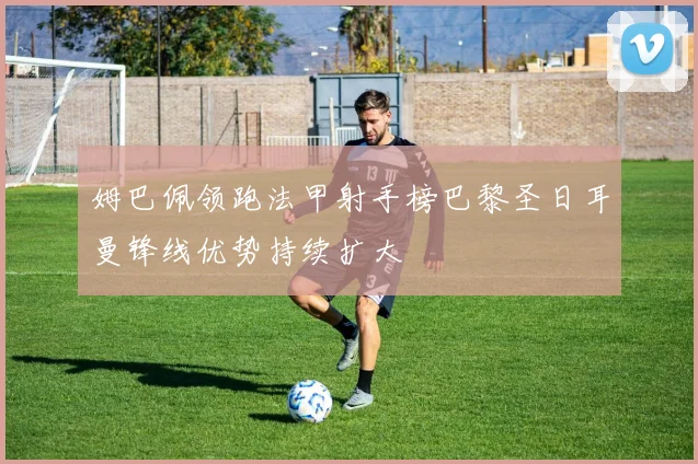 姆巴佩领跑法甲射手榜巴黎圣日耳曼锋线优势持续扩大