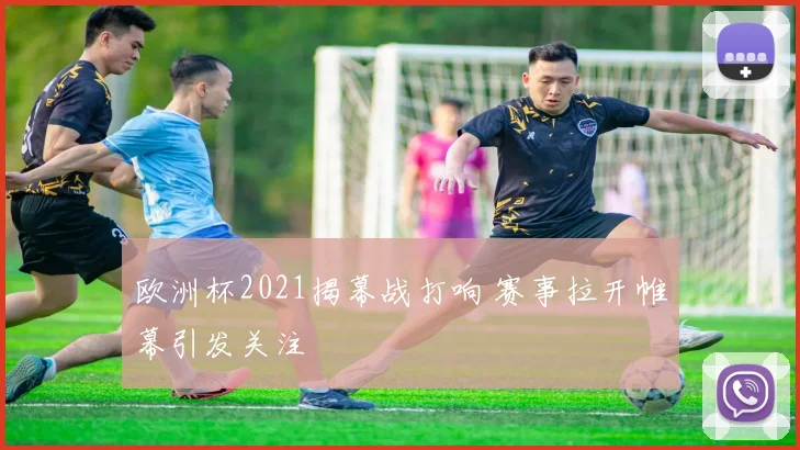 欧洲杯2021揭幕战打响 赛事拉开帷幕引发关注