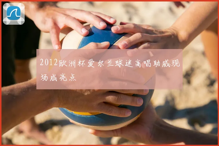 2012欧洲杯爱尔兰球迷高唱助威现场成亮点