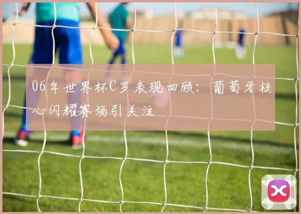 06年世界杯C罗表现回顾：葡萄牙核心闪耀赛场引关注