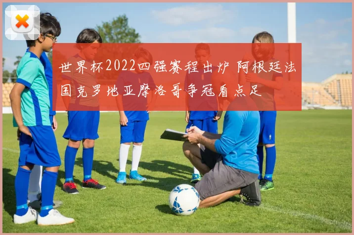 世界杯2022四强赛程出炉 阿根廷法国克罗地亚摩洛哥争冠看点足