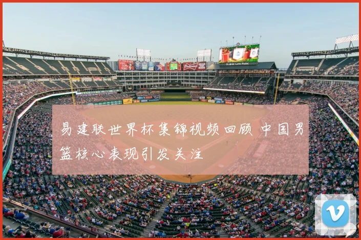 易建联世界杯集锦视频回顾 中国男篮核心表现引发关注