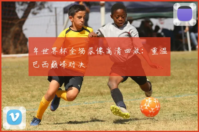 年世界杯全场录像高清回放：重温巴西巅峰对决