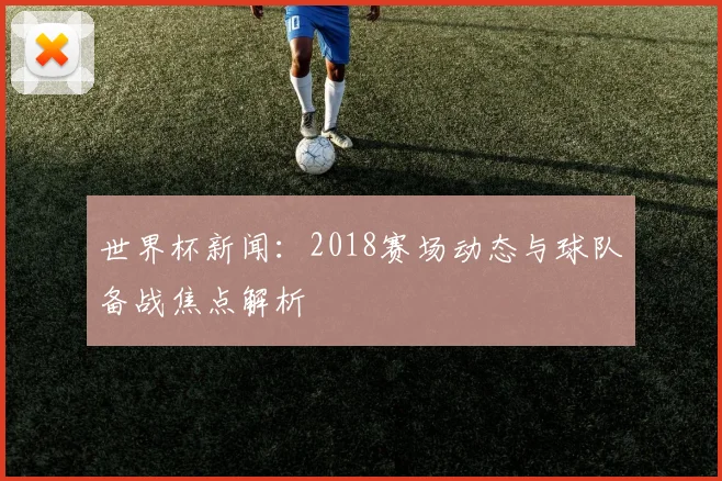 世界杯新闻：2018赛场动态与球队备战焦点解析