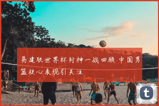 易建联世界杯封神一战回顾 中国男篮核心表现引关注