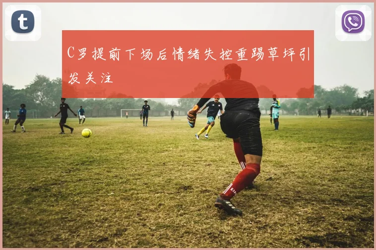 C罗提前下场后情绪失控重踢草坪引发关注