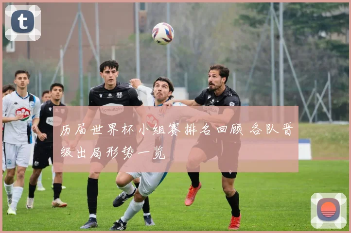 历届世界杯小组赛排名回顾 各队晋级出局形势一览