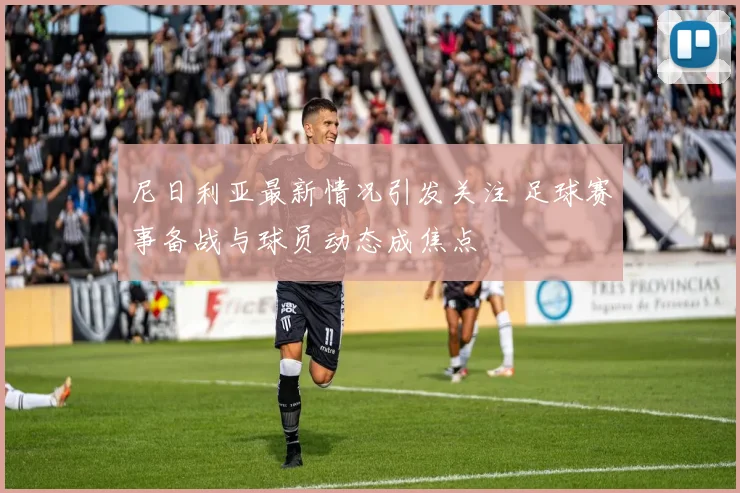 尼日利亚最新情况引发关注 足球赛事备战与球员动态成焦点