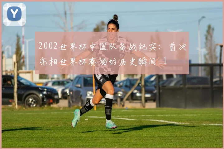 2002世界杯中国队备战纪实：首次亮相世界杯赛场的历史瞬间_1
