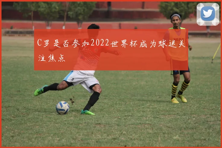 C罗是否参加2022世界杯成为球迷关注焦点