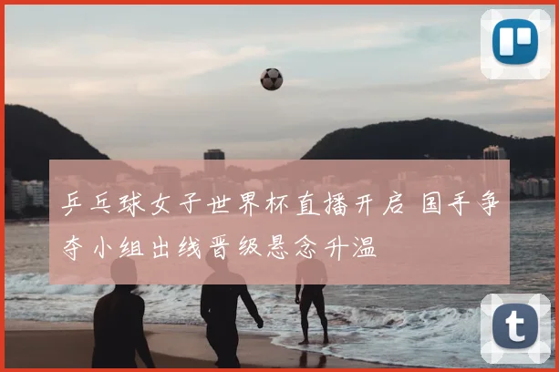 乒乓球女子世界杯直播开启 国手争夺小组出线晋级悬念升温