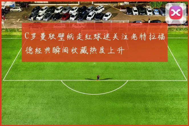 C罗曼联壁纸走红球迷关注老特拉福德经典瞬间收藏热度上升