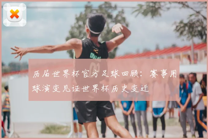 历届世界杯官方足球回顾:赛事用球演变见证世界杯历史变迁